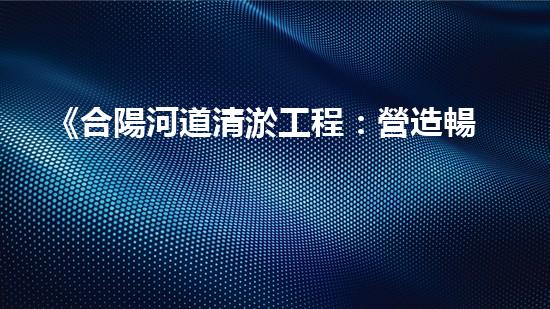 《合陽河道清淤工程：營造暢通而清澈的水路，守護生態(tài)環(huán)境！》